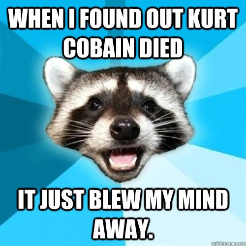 when i found out kurt cobain died it just blew my mind away - Lame Pun Coom