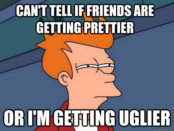 cant tell if friends are getting prettier or im getting ug - Futurama Fry