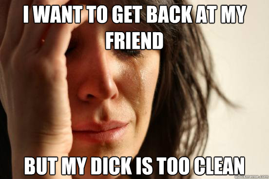 i want to get back at my friend but my dick is too clean - First World Problems