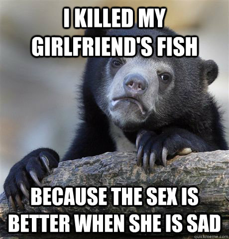 i killed my girlfriends fish because the sex is better when - Confession Bear