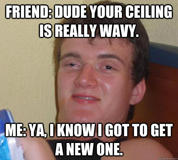 friend dude your ceiling is really wavy me ya i know i g - 10 Guy