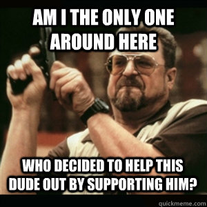 am i the only one around here who decided to help this dude  - AM I THE ONLY ONE AROUND HERE