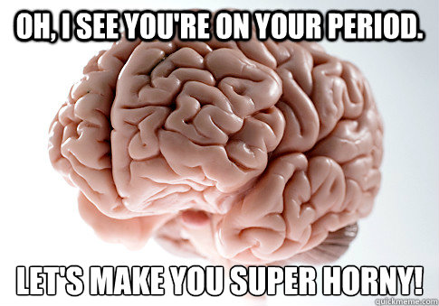 oh i see youre on your period lets make you super horny - Scumbag Brain