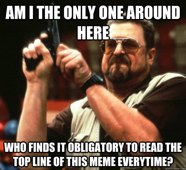 am i the only one around here who finds it obligatory to rea - Angry Walter