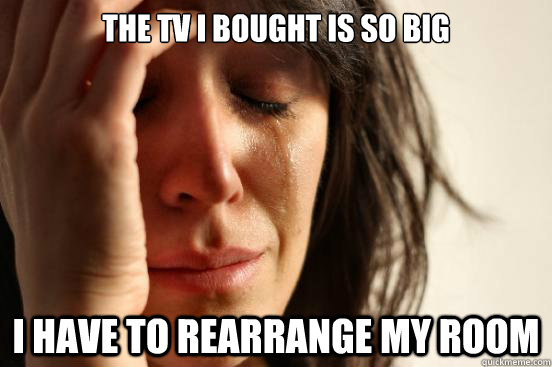the tv i bought is so big i have to rearrange my room - First World Problems
