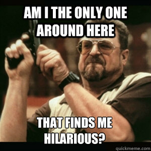 am i the only one around here that finds me hilarious - Am I The Only One Round Here