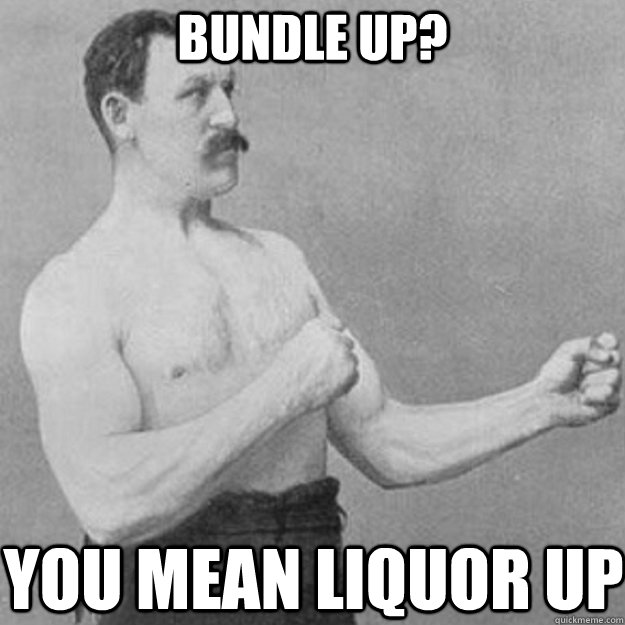 bundle up you mean liquor up - overly manly man