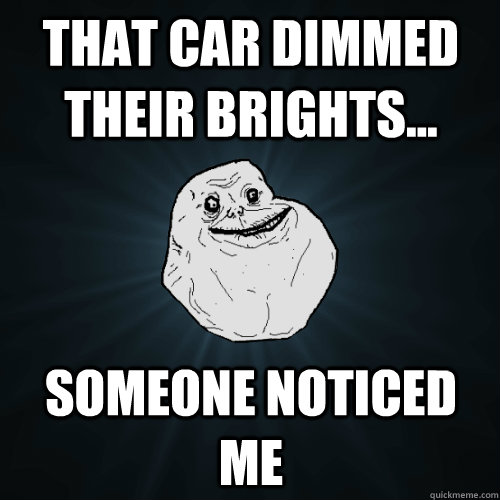 that car dimmed their brights someone noticed me - Forever Alone