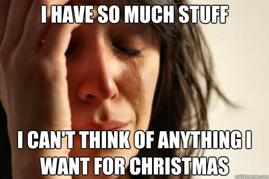i have so much stuff i cant think of anything i want for ch - First World Problems