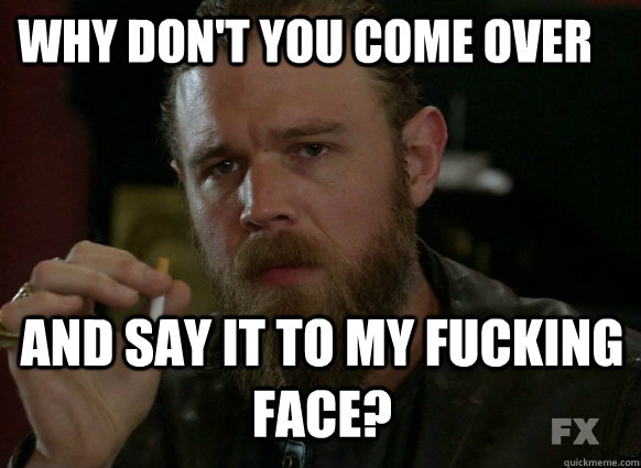 why dont you come over and say it to my fucking face -