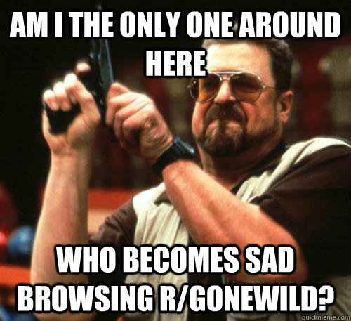 am i the only one around here who becomes sad browsing rgon - Am I The Only One Around Here