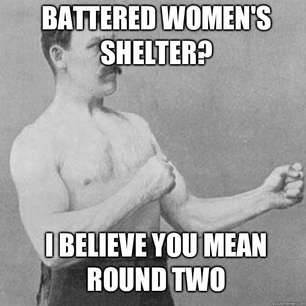 Battered Womens Shelter I believe you mean round two - overly manly man