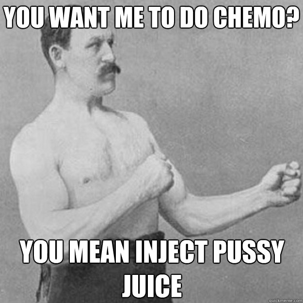 you want me to do chemo you mean inject pussy juice - overly manly man