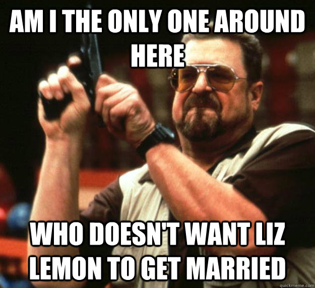 am i the only one around here who doesnt want liz lemon to - Angry Walter