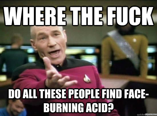 where the fuck do all these people find faceburning acid - why the fuck picard