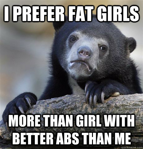 i prefer fat girls more than girl with better abs than me - Confession Bear