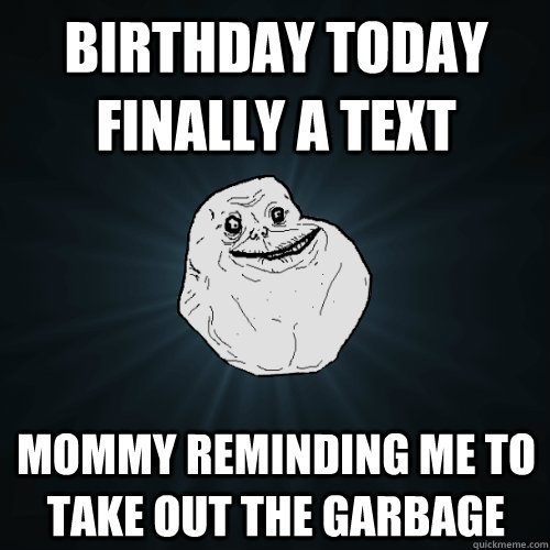 birthday today finally a text mommy reminding me to take out - Forever Alone