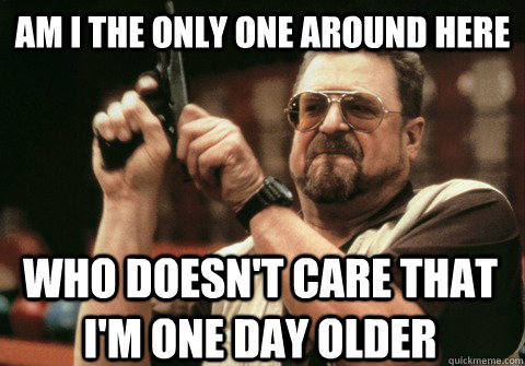 am i the only one around here who doesnt care that im one - Am I the only one