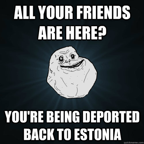 all your friends are here youre being deported back to est - Forever Alone