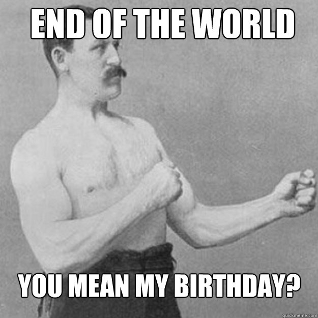 end of the world you mean my birthday - overly manly man