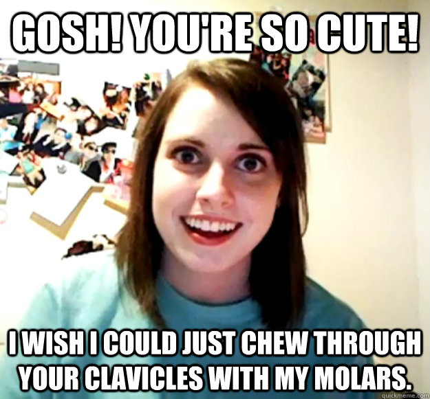 gosh youre so cute i wish i could just chew through your - Overly Attached Girlfriend