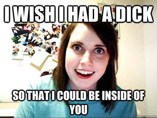i wish i had a dick so that i could be inside of you - Overly Attatched Girlfriend