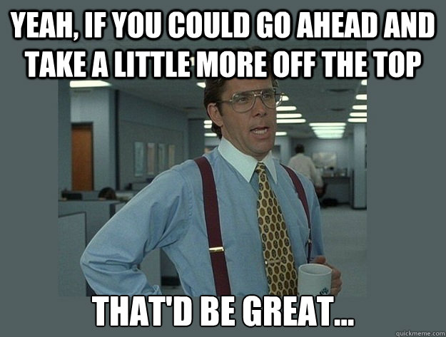 yeah if you could go ahead and take a little more off the t - Office Space Lumbergh