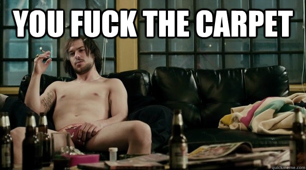 you fuck the carpet -