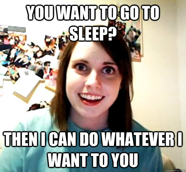 you want to go to sleep then i can do whatever i want to yo - Overly Attached Girlfriend