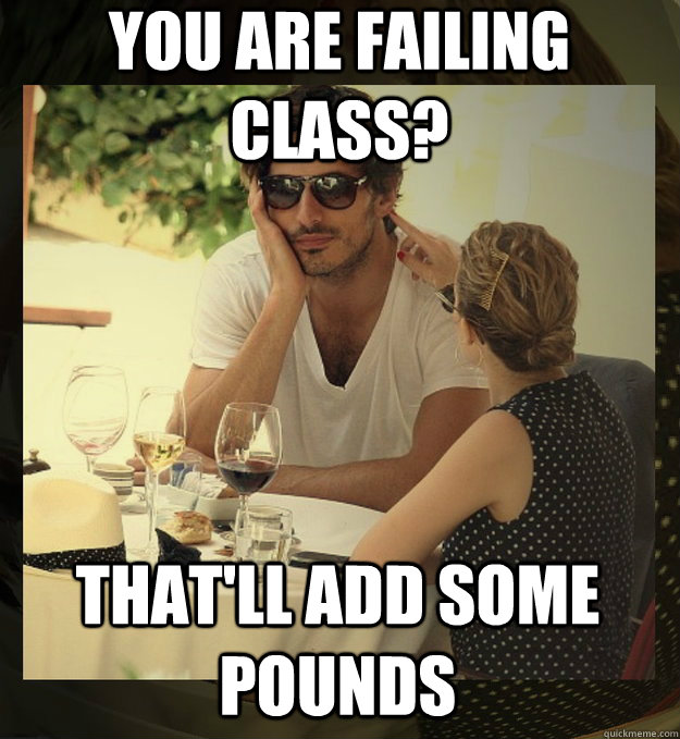 you are failing class thatll add some pounds -