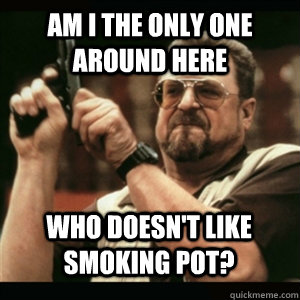 am i the only one around here who doesnt like smoking pot - AM I THE ONLY ONE AROUND HERE