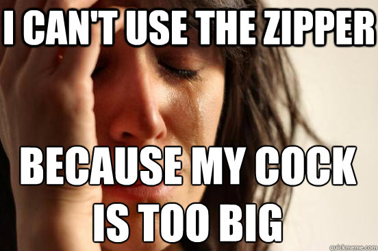 i cant use the zipper because my cock is too big - First World Problems