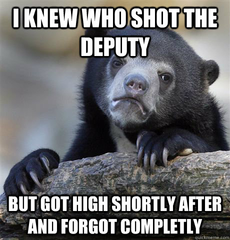 i knew who shot the deputy but got high shortly after and fo - Confession Bear