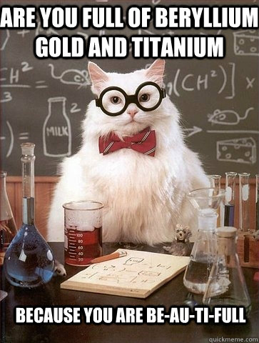 are you full of beryllium gold and titanium because you are - Chemistry Cat