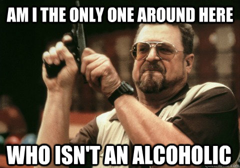 am i the only one around here who isnt an alcoholic - Am I the only one