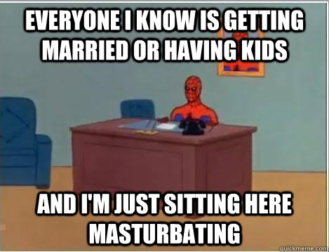 everyone i know is getting married or having kids and im ju - Im just sitting here masturbating