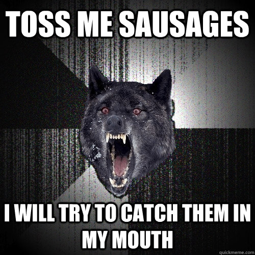 toss me sausages i will try to catch them in my mouth - Insanity Wolf