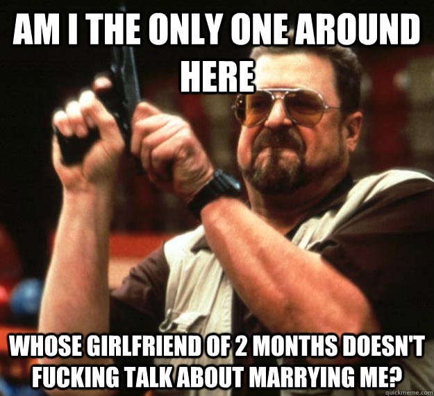 am i the only one around here whose girlfriend of 2 months d - Angry Walter