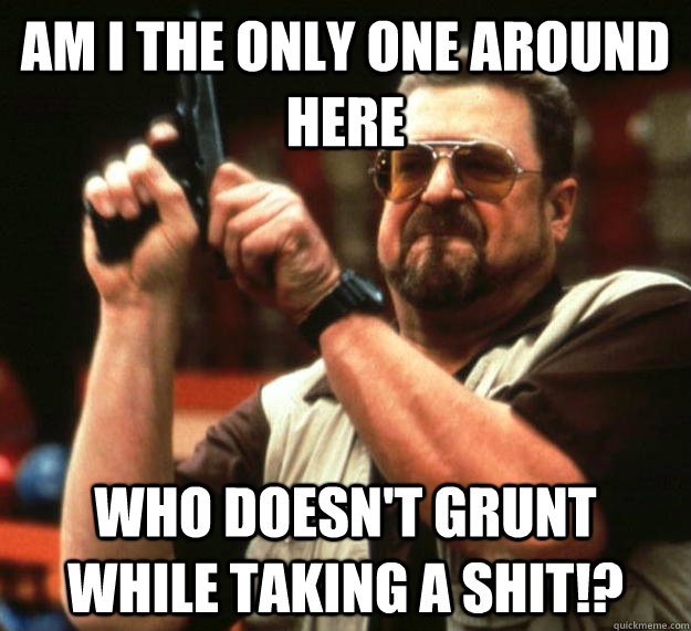 am i the only one around here who doesnt grunt while taking - Angry Walter