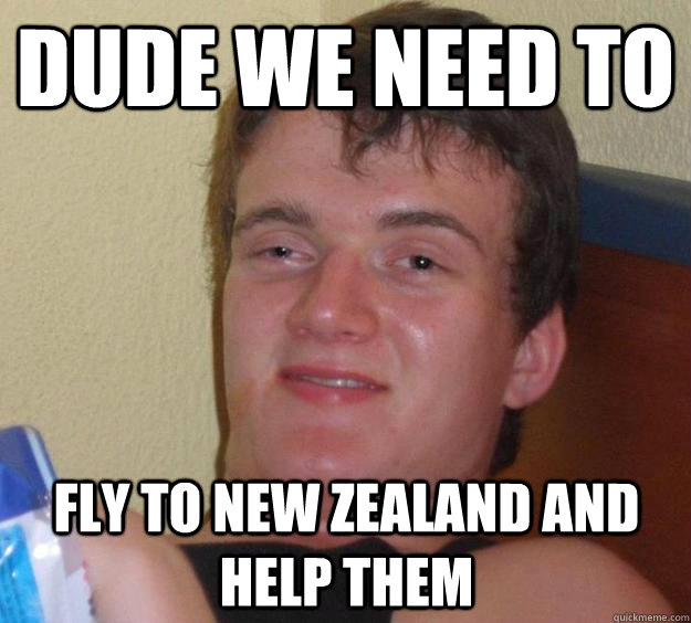 dude we need to fly to new zealand and help them - 10 Guy