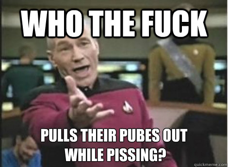 who the fuck pulls their pubes out while pissing - ANNOYED PICARD