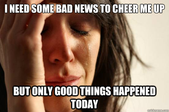 i need some bad news to cheer me up but only good things hap - First World Problems