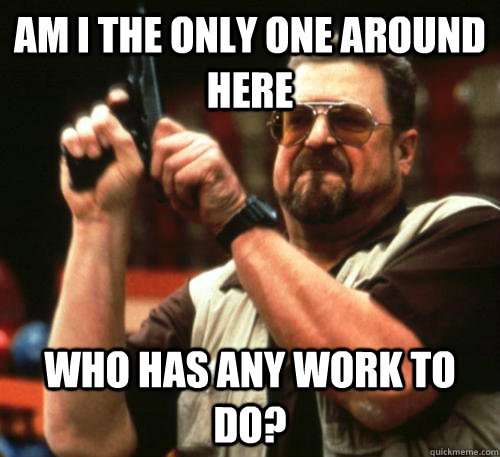 am i the only one around here who has any work to do - Am I The Only One Around Here