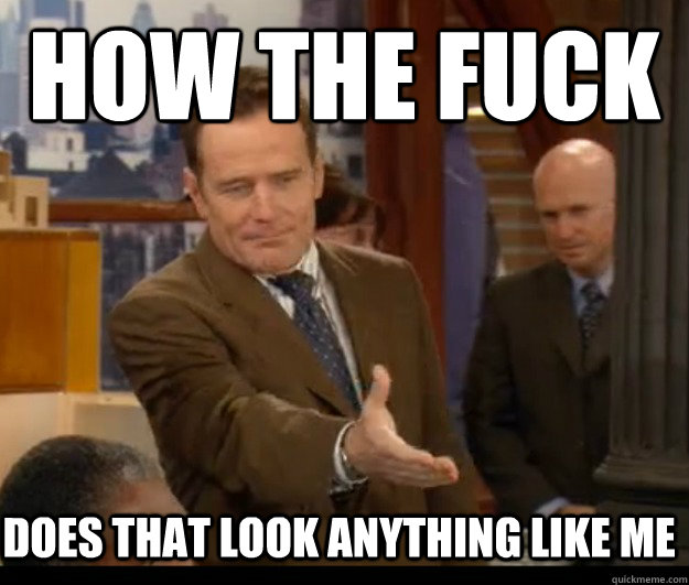how the fuck does that look anything like me - Annoyed Cranston