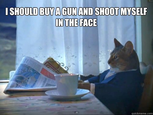 i should buy a gun and shoot myself in the face - The One Percent Cat