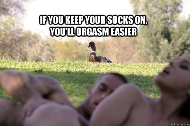 if you keep your socks on youll orgasm easier -