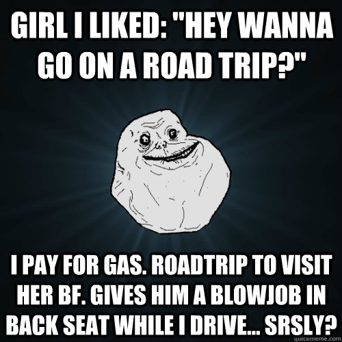 girl i liked hey wanna go on a road trip i pay for gas - Forever Alone
