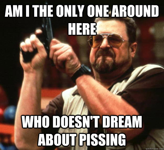 am i the only one around here who doesnt dream about pissin - Angry Walter