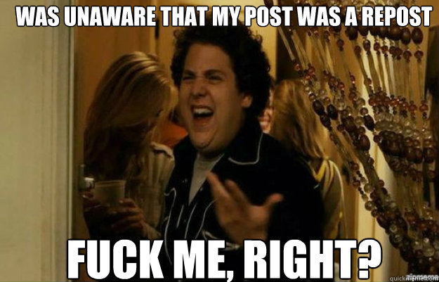 was unaware that my post was a repost fuck me right - fuck me right