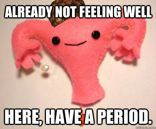 already not feeling well here have a period - Scumbag Uterus